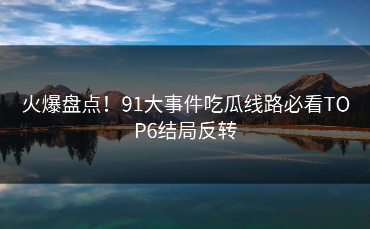 火爆盘点！91大事件吃瓜线路必看TOP6结局反转