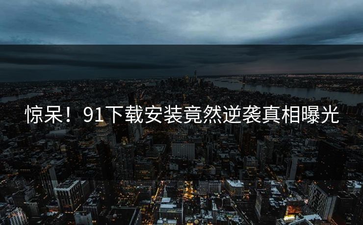 惊呆！91下载安装竟然逆袭真相曝光