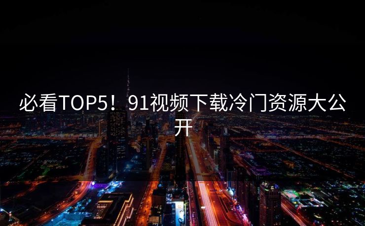 必看TOP5！91视频下载冷门资源大公开