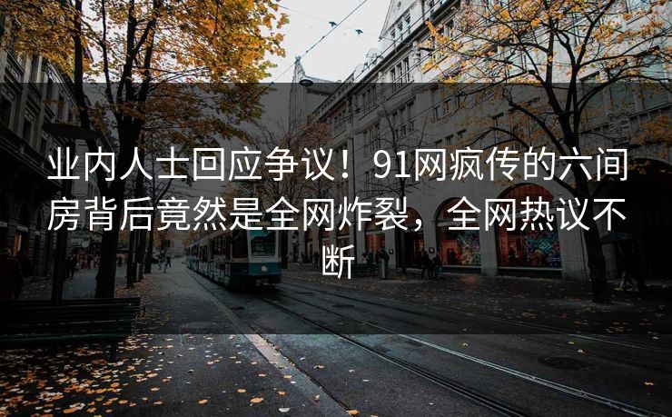 业内人士回应争议！91网疯传的六间房背后竟然是全网炸裂，全网热议不断