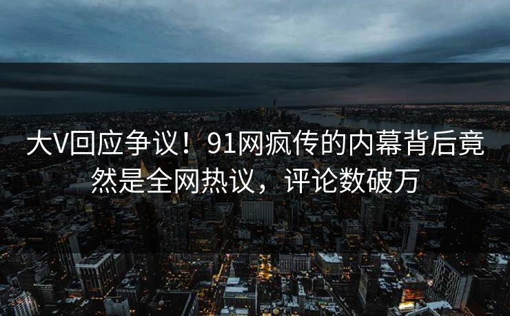 大V回应争议！91网疯传的内幕背后竟然是全网热议，评论数破万
