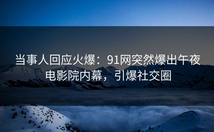 当事人回应火爆：91网突然爆出午夜电影院内幕，引爆社交圈