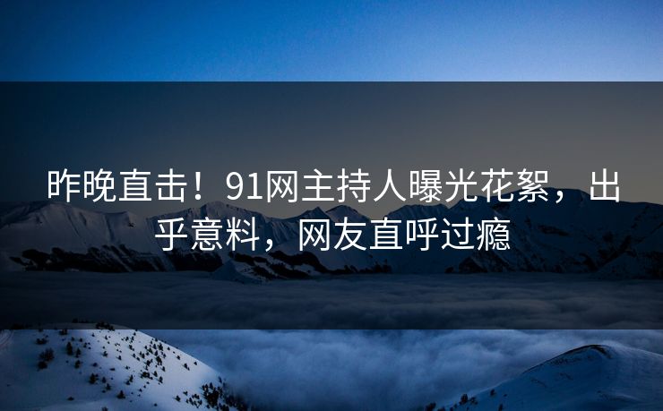 昨晚直击！91网主持人曝光花絮，出乎意料，网友直呼过瘾