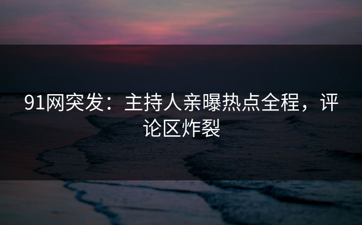 91网突发：主持人亲曝热点全程，评论区炸裂