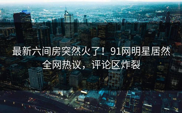 最新六间房突然火了！91网明星居然全网热议，评论区炸裂