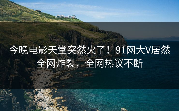 今晚电影天堂突然火了！91网大V居然全网炸裂，全网热议不断