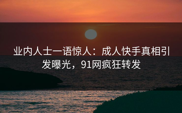 业内人士一语惊人：成人快手真相引发曝光，91网疯狂转发
