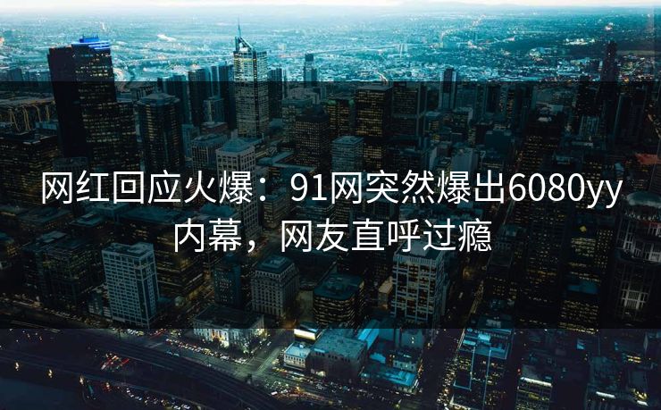 网红回应火爆：91网突然爆出6080yy内幕，网友直呼过瘾