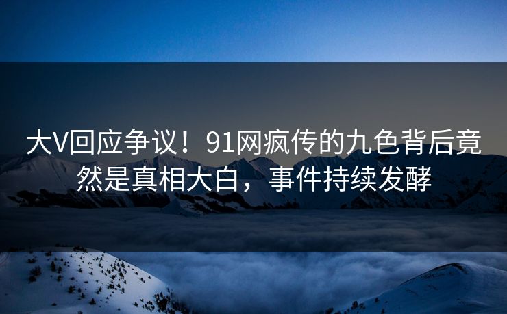 大V回应争议！91网疯传的九色背后竟然是真相大白，事件持续发酵