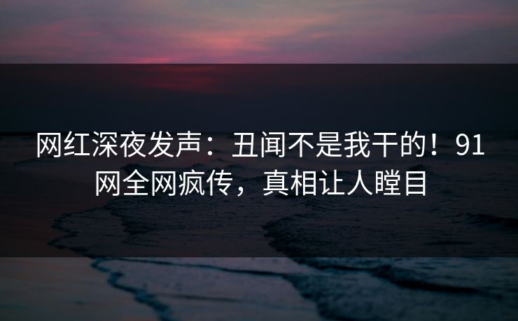 网红深夜发声：丑闻不是我干的！91网全网疯传，真相让人瞠目