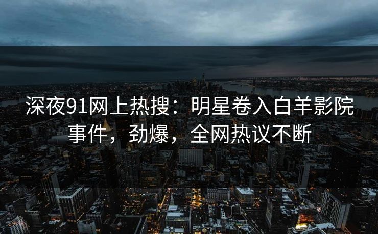 深夜91网上热搜：明星卷入白羊影院事件，劲爆，全网热议不断