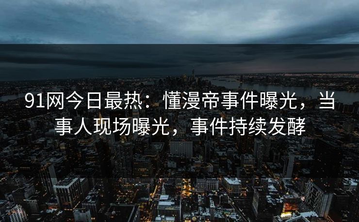 91网今日最热：懂漫帝事件曝光，当事人现场曝光，事件持续发酵