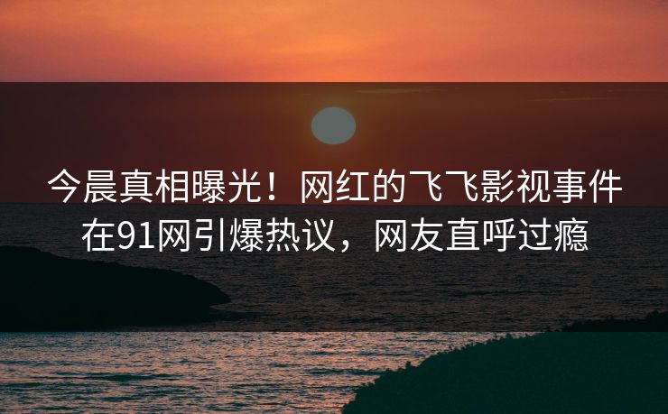 今晨真相曝光！网红的飞飞影视事件在91网引爆热议，网友直呼过瘾