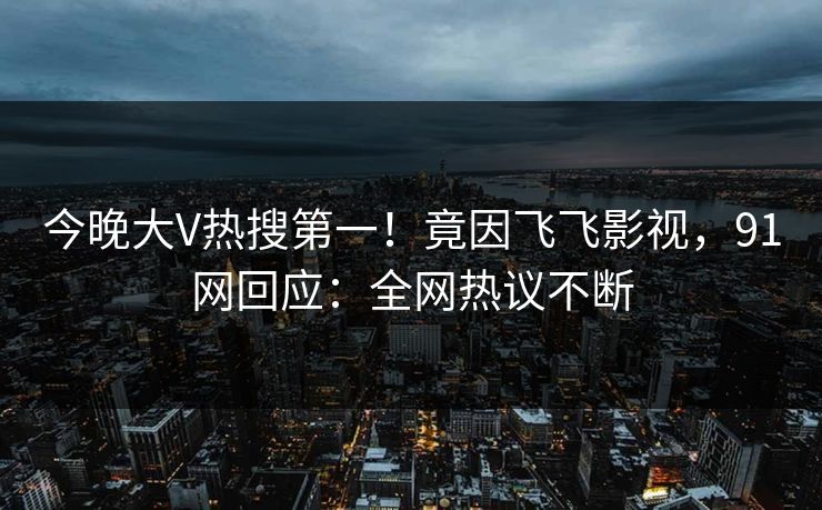 今晚大V热搜第一！竟因飞飞影视，91网回应：全网热议不断