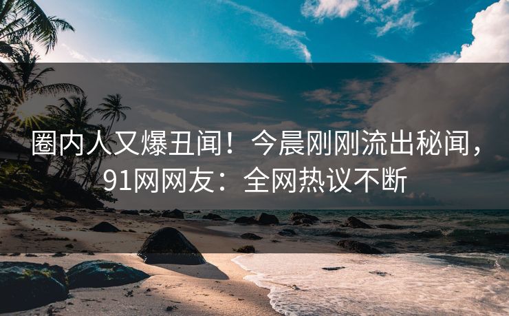 圈内人又爆丑闻！今晨刚刚流出秘闻，91网网友：全网热议不断