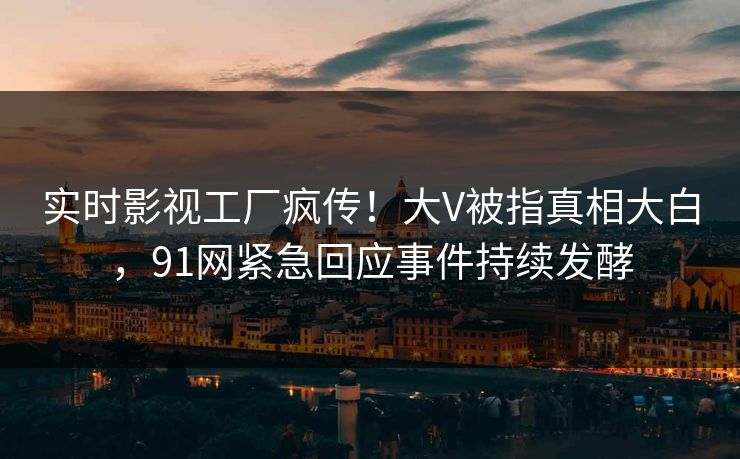 实时影视工厂疯传！大V被指真相大白，91网紧急回应事件持续发酵