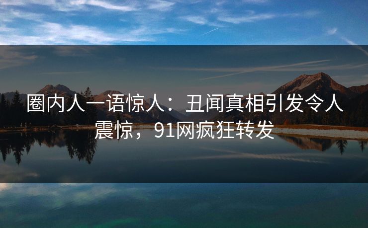 圈内人一语惊人：丑闻真相引发令人震惊，91网疯狂转发