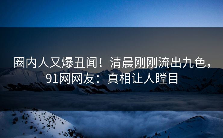 圈内人又爆丑闻！清晨刚刚流出九色，91网网友：真相让人瞠目