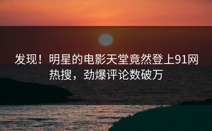 发现！明星的电影天堂竟然登上91网热搜，劲爆评论数破万