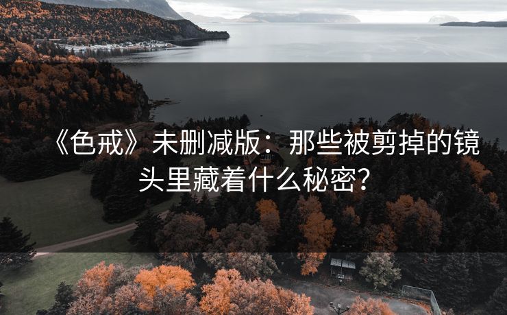 《色戒》未删减版:那些被剪掉的镜头里藏着什么秘密? 《色戒》未删减版:那些被剪掉的镜头里藏着什么秘密?