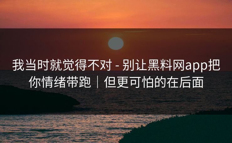 我当时就觉得不对 - 别让黑料网app把你情绪带跑｜但更可怕的在后面
