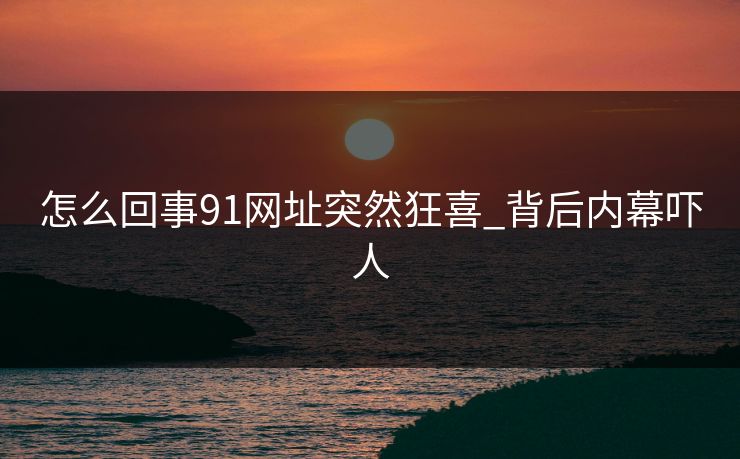 怎么回事91网址突然狂喜_背后内幕吓人
