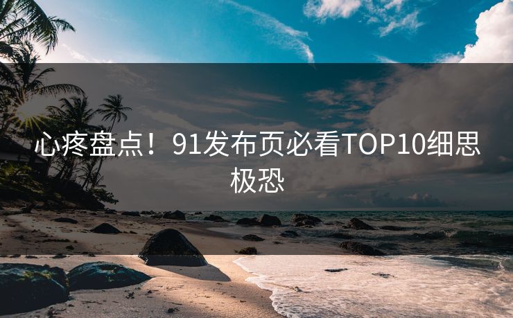 心疼盘点！91发布页必看TOP10细思极恐