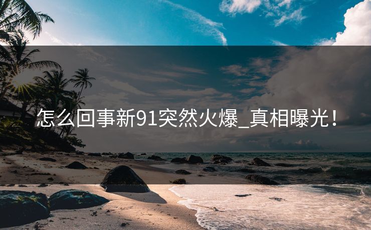 怎么回事新91突然火爆_真相曝光！