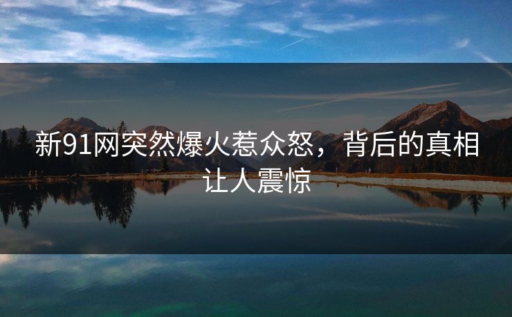 新91网突然爆火惹众怒，背后的真相让人震惊