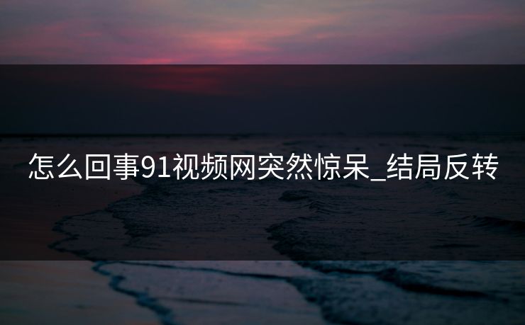 怎么回事91视频网突然惊呆_结局反转