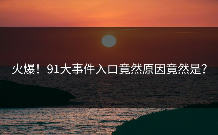 火爆！91大事件入口竟然原因竟然是？