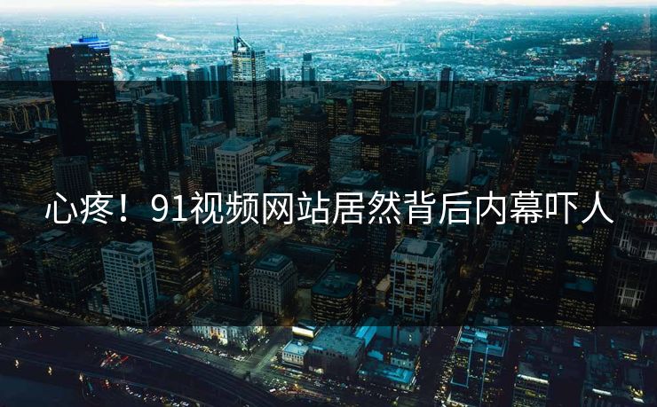 心疼！91视频网站居然背后内幕吓人
