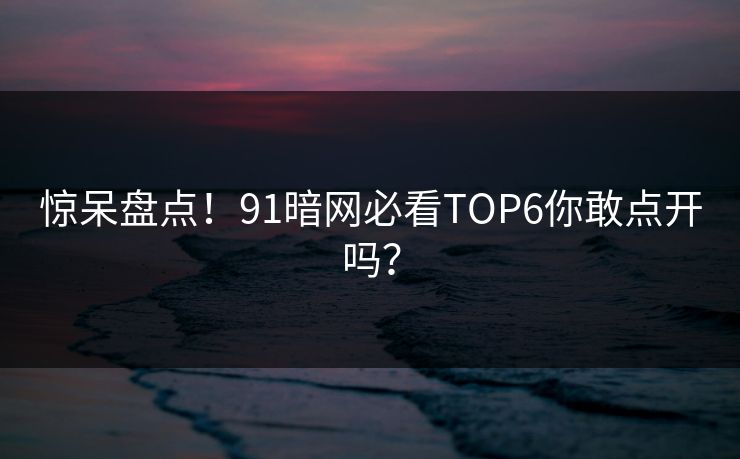 惊呆盘点！91暗网必看TOP6你敢点开吗？