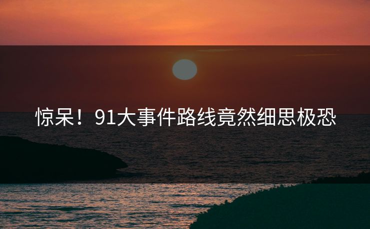 惊呆！91大事件路线竟然细思极恐