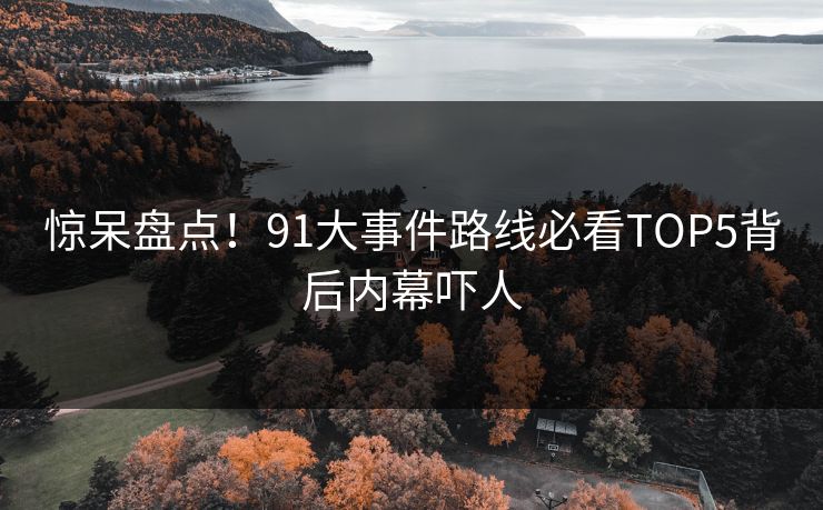 惊呆盘点！91大事件路线必看TOP5背后内幕吓人