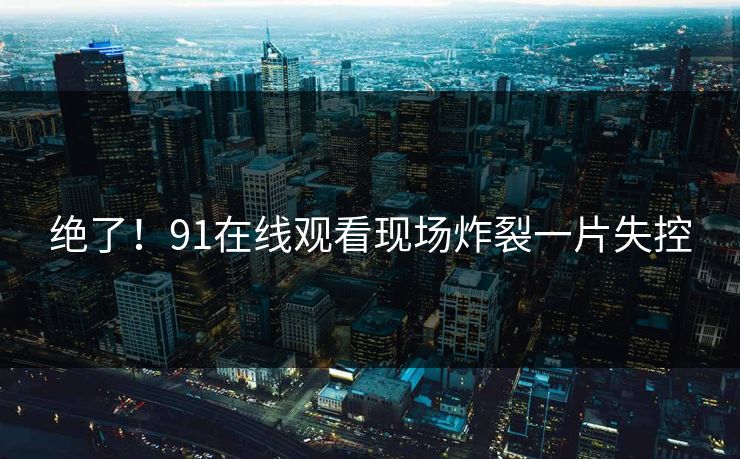 绝了！91在线观看现场炸裂一片失控