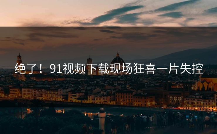 绝了！91视频下载现场狂喜一片失控