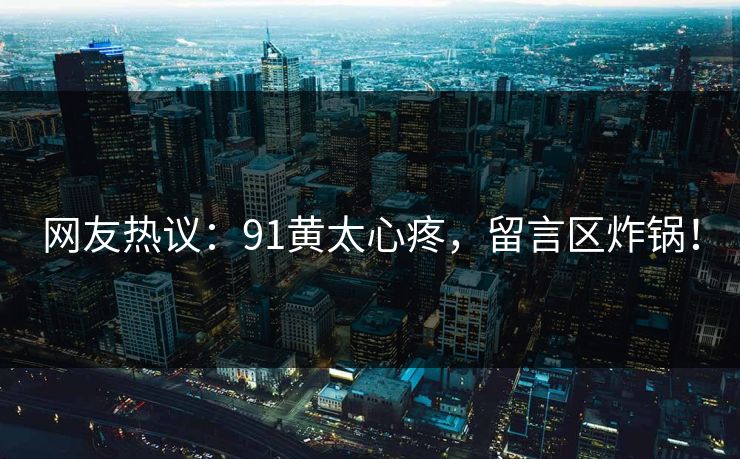 网友热议：91黄太心疼，留言区炸锅！