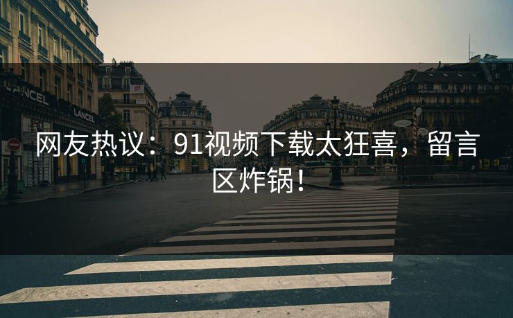 网友热议：91视频下载太狂喜，留言区炸锅！