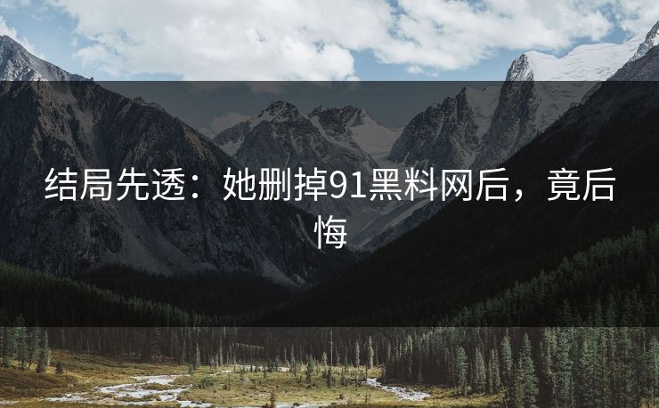 结局先透：她删掉91黑料网后，竟后悔