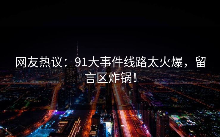 网友热议：91大事件线路太火爆，留言区炸锅！