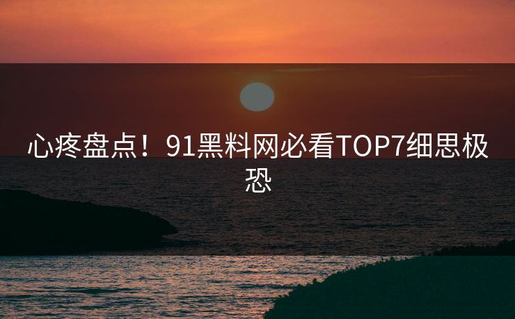 心疼盘点！91黑料网必看TOP7细思极恐
