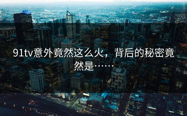 91tv意外竟然这么火，背后的秘密竟然是……