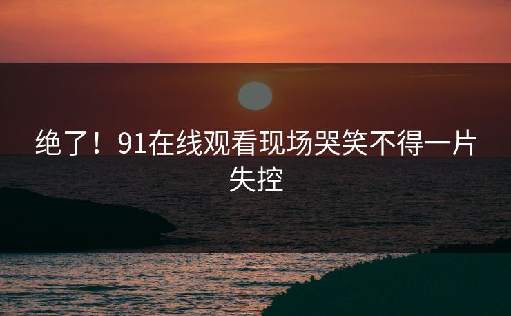 绝了！91在线观看现场哭笑不得一片失控