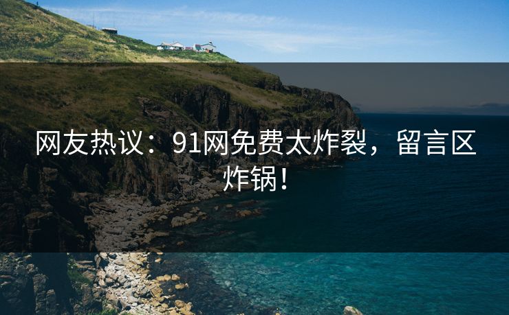 网友热议：91网免费太炸裂，留言区炸锅！