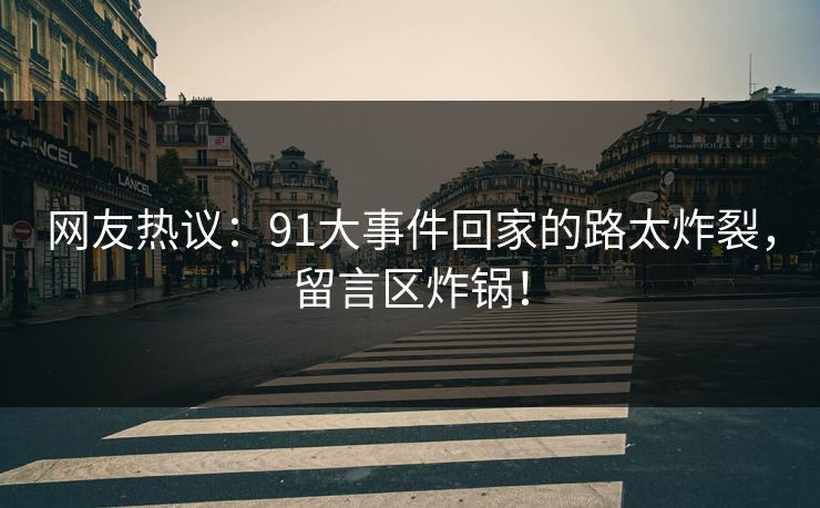 网友热议：91大事件回家的路太炸裂，留言区炸锅！
