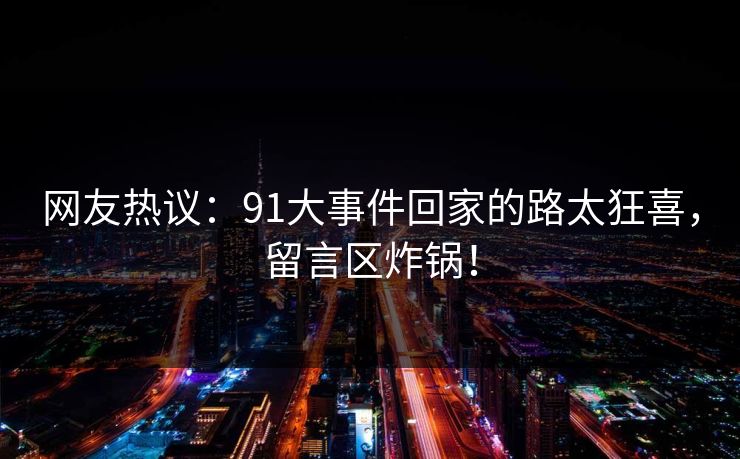 网友热议：91大事件回家的路太狂喜，留言区炸锅！