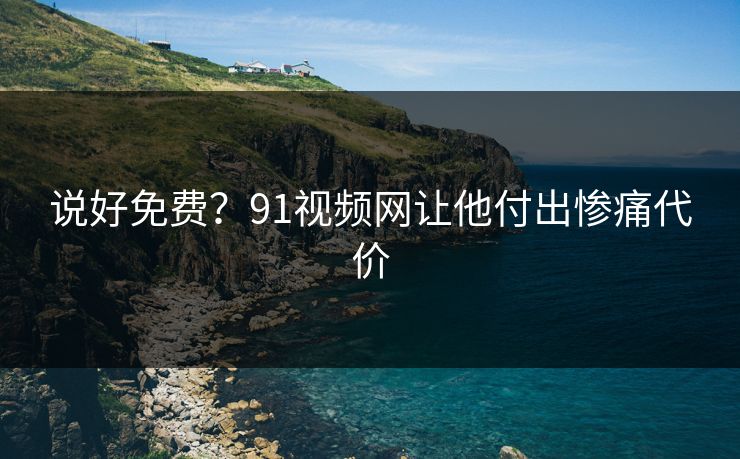 说好免费？91视频网让他付出惨痛代价