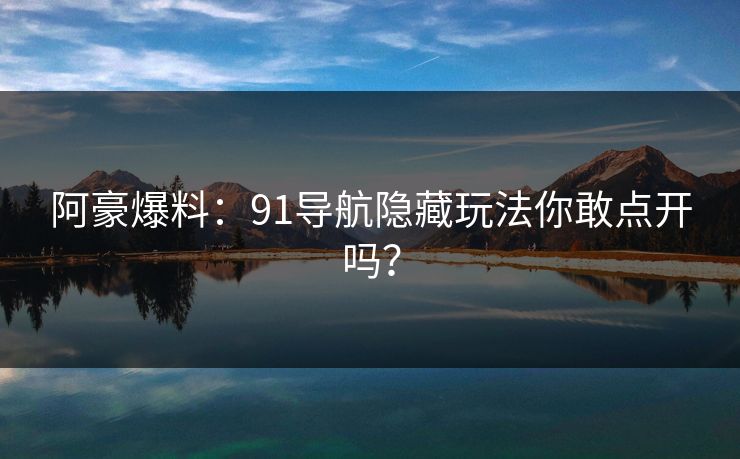 阿豪爆料：91导航隐藏玩法你敢点开吗？