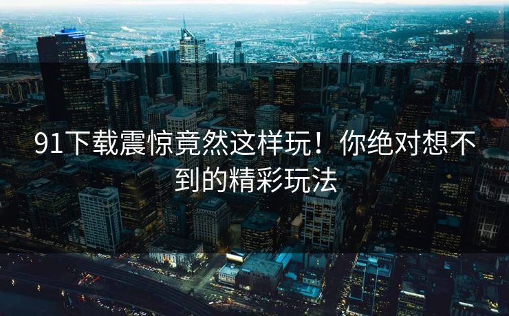91下载震惊竟然这样玩！你绝对想不到的精彩玩法